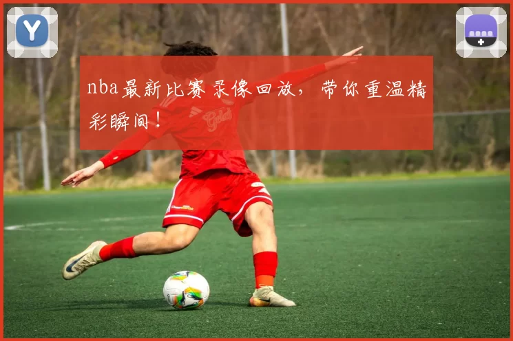 nba最新比赛录像回放，带你重温精彩瞬间！
