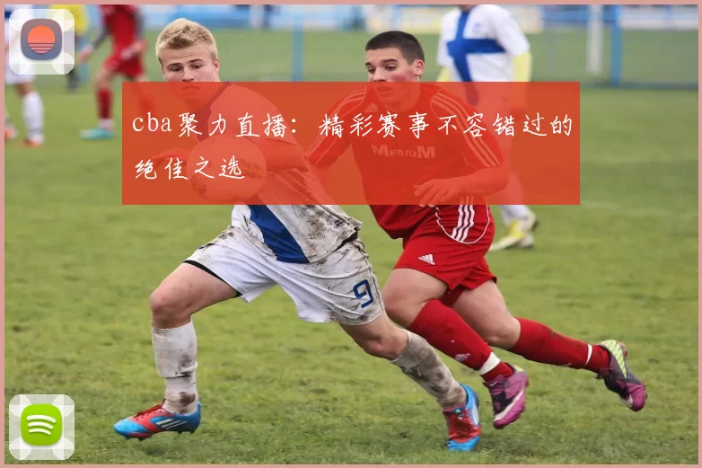 cba聚力直播：精彩赛事不容错过的绝佳之选