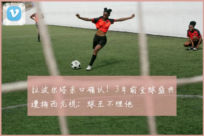 拉波尔塔亲口确认！3年前金球盛典遭梅西无视：球王不理他